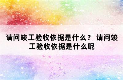 请问竣工验收依据是什么？ 请问竣工验收依据是什么呢